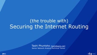 1
(the trouble with)
Securing the Internet Routing
Tashi Phuntsho (tashi@apnic.net)
Senior Network Analyst/Technical Trainer
 