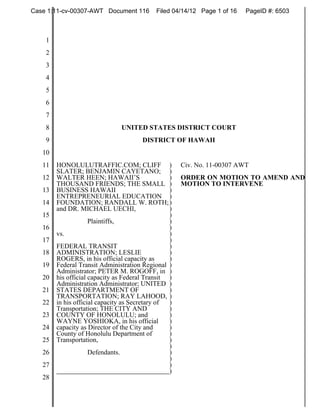 Case 1:11-cv-00307-AWT Document 116         Filed 04/14/12 Page 1 of 16   PageID #: 6503



    1
    2
    3
    4
    5
    6
    7
    8                          UNITED STATES DISTRICT COURT
    9                                  DISTRICT OF HAWAII
   10
   11   HONOLULUTRAFFIC.COM; CLIFF )                 Civ. No. 11-00307 AWT
        SLATER; BENJAMIN CAYETANO; )
   12   WALTER HEEN; HAWAII’S                    )   ORDER ON MOTION TO AMEND AND
        THOUSAND FRIENDS; THE SMALL )                MOTION TO INTERVENE
   13   BUSINESS HAWAII                          )
        ENTREPRENEURIAL EDUCATION )
   14   FOUNDATION; RANDALL W. ROTH; )
        and DR. MICHAEL UECHI,                   )
   15                                            )
                     Plaintiffs,                 )
   16                                            )
        vs.                                      )
   17                                            )
        FEDERAL TRANSIT                          )
   18   ADMINISTRATION; LESLIE                   )
        ROGERS, in his official capacity as      )
   19   Federal Transit Administration Regional )
        Administrator; PETER M. ROGOFF, in )
   20   his official capacity as Federal Transit )
        Administration Administrator; UNITED )
   21   STATES DEPARTMENT OF                     )
        TRANSPORTATION; RAY LAHOOD, )
   22   in his official capacity as Secretary of )
        Transportation; THE CITY AND             )
   23   COUNTY OF HONOLULU; and                  )
        WAYNE YOSHIOKA, in his official          )
   24   capacity as Director of the City and     )
        County of Honolulu Department of         )
   25   Transportation,                          )
                                                 )
   26                Defendants.                 )
                                                 )
   27                                            )
                                                 )
   28
 