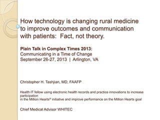How technology is changing rural medicine
to improve outcomes and communication
with patients: Fact, not theory.
Plain Talk in Complex Times 2013:
Communicating in a Time of Change
September 26-27, 2013 | Arlington, VA
Christopher H. Tashjian, MD, FAAFP
Health IT fellow using electronic health records and practice innovations to increase
participation
in the Million Hearts® initiative and improve performance on the Million Hearts goal
Chief Medical Advisor WHITEC
 