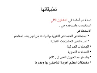 ‫تطبيقاتها‬
‫في‬ ‫أساسا‬ ‫تستخدم‬‫اآللي‬ ‫التشكيل‬
‫ر‬: ‫في‬ ‫وتستخدم‬ ‫استخدمت‬
‫االستخالص‬
●
‫المعاجم‬ ‫بناء‬ ‫أجل‬ ‫من‬ ‫والبيانات‬ ‫اللغوية‬ ‫الخصائص‬ ‫استخالص‬
●
‫اللفظية‬ ‫المتالزمات‬ ‫استخالص‬
●
‫الصرفية‬ ‫المحلالت‬
●
‫النحوية‬ ‫المحلالت‬
●
‫كالم‬ ‫إلى‬ ‫النص‬ ‫تحويل‬ ‫قواعد‬ ‫بناء‬
●
‫وبغيرها‬ ‫بها‬ ‫للناطقين‬ ‫العربية‬ ‫لتعليم‬ ‫مقتطفات‬
 