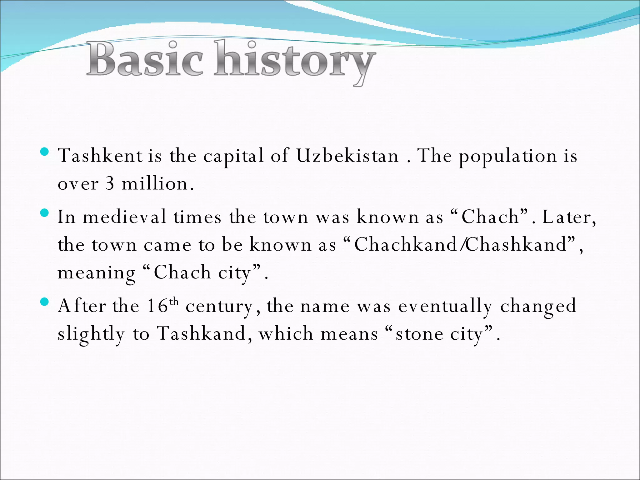 Tashkent is the capital of Uzbekistan . The population is over 3 million. In medieval times the town was known as “Chach”. Later, the town came to be known as “Chachkand/Chashkand”, meaning “Chach city”. After the 16 th  century, the name was eventually changed slightly to Tashkand, which means “stone city”. 