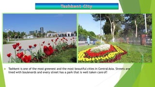  Tashkent is one of the most greenest and the most beautiful cities in Central Asia. Streets are
lined with boulevards and every street has a park that is well taken care of!
 
