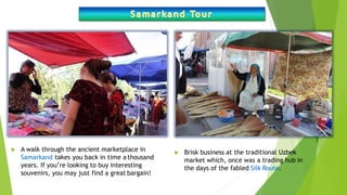  A walk through the ancient marketplace in
Samarkand takes you back in time a thousand
years. If you’re looking to buy interesting
souvenirs, you may just find a great bargain!
 Brisk business at the traditional Uzbek
market which, once was a trading hub in
the days of the fabled Silk Route.
 