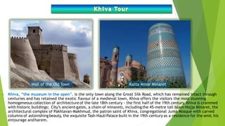  Khiva, “the museum in the open”, is the only town along the Great Silk Road, which has remained intact through
centuries and has retained the exotic flavour of a medieval town, Khiva offers the visitors the most stunning
homogeneous collection of architecture of the late 18th century - the first half of the 19th century. Khiva is crammed
with historic buildings; City’s ancient gates, a chain of minarets, including the 45-metre tall Islam-Hojja Minaret, the
architectural complex of Pakhlavan-Makhmud, the patron saint of Khiva, congregational Juma Mosque with carved
columns of astonishing beauty, the exquisite Tash-Hauli Palace built in the 19th century as a residence for the emir, his
entourage andharem.
Wall of the Old Town Kalta Minar Minaret
 