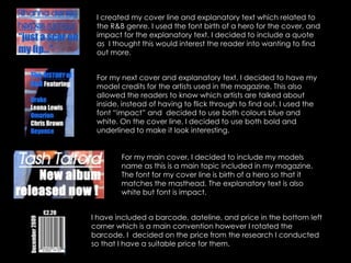 I created my cover line and explanatory text which related to the R&B genre. I used the font birth of a hero for the cover, and impact for the explanatory text. I decided to include a quote as  I thought this would interest the reader into wanting to find out more.For my next cover and explanatory text, I decided to have my model credits for the artists used in the magazine. This also allowed the readers to know which artists are talked about inside, instead of having to flick through to find out. I used the font “impact” and  decided to use both colours blue and white. On the cover line, I decided to use both bold and underlined to make it look interesting.For my main cover, I decided to include my models name as this is a main topic included in my magazine. The font for my cover line is birth of a hero so that it matches the masthead. The explanatory text is also white but font is impact.  I have included a barcode, dateline, and price in the bottom left corner which is a main convention however I rotated the barcode. I  decided on the price from the research I conducted so that I have a suitable price for them.