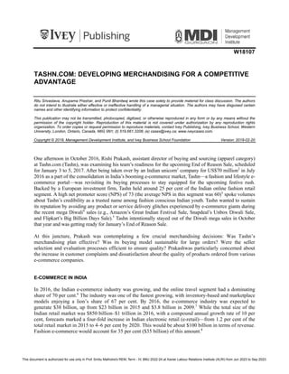W18107
TASHN.COM: DEVELOPING MERCHANDISING FOR A COMPETITIVE
ADVANTAGE
Ritu Srivastava, Anupama Prashar, and Punit Bhardwaj wrote this case solely to provide material for class discussion. The authors
do not intend to illustrate either effective or ineffective handling of a managerial situation. The authors may have disguised certain
names and other identifying information to protect confidentiality.
This publication may not be transmitted, photocopied, digitized, or otherwise reproduced in any form or by any means without the
permission of the copyright holder. Reproduction of this material is not covered under authorization by any reproduction rights
organization. To order copies or request permission to reproduce materials, contact Ivey Publishing, Ivey Business School, Western
University, London, Ontario, Canada, N6G 0N1; (t) 519.661.3208; (e) cases@ivey.ca; www.iveycases.com.
Copyright © 2018, Management Development Institute, and Ivey Business School Foundation Version: 2018-02-20
One afternoon in October 2016, Rishi Prakash, assistant director of buying and sourcing (apparel category)
at Tashn.com (Tashn), was examining his team’s readiness for the upcoming End of Reason Sale, scheduled
for January 3 to 5, 2017. After being taken over by an Indian unicorn1
company for US$70 million2
in July
2016 as a part of the consolidation in India’s booming e-commerce market, Tashn—a fashion and lifestyle e-
commerce portal—was revisiting its buying processes to stay equipped for the upcoming festive rush.
Backed by a European investment firm, Tashn held around 25 per cent of the Indian online fashion retail
segment. A high net promoter score (NPS) of 73 (the average NPS in this segment was 60)3
spoke volumes
about Tashn’s credibility as a trusted name among fashion conscious Indian youth. Tashn wanted to sustain
its reputation by avoiding any product or service delivery glitches experienced by e-commerce giants during
the recent mega Diwali4
sales (e.g., Amazon’s Great Indian Festival Sale, Snapdeal’s Unbox Diwali Sale,
and Flipkart’s Big Billion Days Sale).5
Tashn intentionally stayed out of the Diwali mega sales in October
that year and was getting ready for January’s End of Reason Sale.
At this juncture, Prakash was contemplating a few crucial merchandising decisions: Was Tashn’s
merchandising plan effective? Was its buying model sustainable for large orders? Were the seller
selection and evaluation processes efficient to ensure quality? Prakashwas particularly concerned about
the increase in customer complaints and dissatisfaction about the quality of products ordered from various
e-commerce companies.
E-COMMERCE IN INDIA
In 2016, the Indian e-commerce industry was growing, and the online travel segment had a dominating
share of 70 per cent.6
The industry was one of the fastest growing, with inventory-based and marketplace
models enjoying a lion’s share of 67 per cent. By 2016, the e-commerce industry was expected to
generate $38 billion, up from $23 billion in 2015 and $3.8 billion in 2009.7
While the total size of the
Indian retail market was $850 billion–$1 trillion in 2016, with a compound annual growth rate of 10 per
cent, forecasts marked a four-fold increase in Indian electronic retail (e-retail)—from 1.2 per cent of the
total retail market in 2015 to 4–6 per cent by 2020. This would be about $100 billion in terms of revenue.
Fashion e-commerce would account for 35 per cent ($35 billion) of this amount.8
This document is authorized for use only in Prof. Smitu Malhotra's REM, Term - IV, BMJ 2022-24 at Xavier Labour Relations Institute (XLRI) from Jun 2023 to Sep 2023.
 