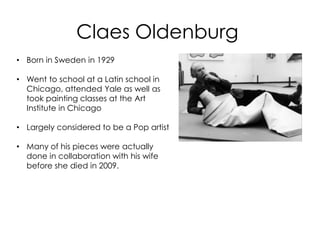 Claes Oldenburg
• Born in Sweden in 1929

• Went to school at a Latin school in
  Chicago, attended Yale as well as
  took painting classes at the Art
  Institute in Chicago

• Largely considered to be a Pop artist

• Many of his pieces were actually
  done in collaboration with his wife
  before she died in 2009.
 