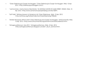 •   "Claes Oldenburg & Coosje Van Bruggen." Claes Oldenburg & Coosje Van Bruggen. Web. 10 Apr.
            2012. <http://oldenburgvanbruggen.com/>.

•   “Jodi Summers = Santa Monica Real Estate." Â» GOOGLE MOVES TO MAIN STREET, VENICE. Web. 10
             Apr. 2012. <http://www.santamonicapropertyblog.com/?p=3209>.

•   "Soft Toilet." Whitney Museum of American Art: Claes Oldenburg:. Web. 10 Apr. 2012.
               <http://whitney.org/ForKids/Collection/ClaesOldenburg/7983aB>.

•   "ArtsNet Minnesota: What Is Art?: Claes Oldenburg and Coosje Van Bruggen." ArtsConnectEd. Web.
             10 Apr. 2012. <http://www.artsconnected.org/artsnetmn/whatsart/oldenb5.html>.

•   "Artrageousafternoon: May 2011." Artrageousafternoon. Web. 10 Apr. 2012.
             <http://artrageousafternoon.blogspot.com/2011_05_01_archive.html>.
 
