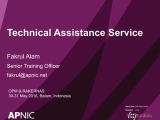 Issue Date:
Revision:
Technical Assistance Service
Fakrul Alam
Senior Training Officer
fakrul@apnic.net
[29th May 2016]
[1.0]
OPM & RAKERNAS
30-31 May 2016, Batam, Indonesia
 