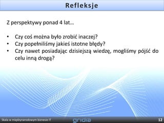 Refleksje

   Z perspektywy ponad 4 lat…

   •     Czy coś można było zrobid inaczej?
   •     Czy popełniliśmy jakieś istotne błędy?
   •     Czy nawet posiadając dzisiejszą wiedzę, mogliśmy pójśd do
         celu inną drogą?




Skala w międzynarodowym biznesie IT                              12
 