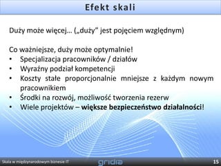 Efekt skali

   Duży może więcej… („duży” jest pojęciem względnym)

   Co ważniejsze, duży może optymalnie!
   • Specjalizacja pracowników / działów
   • Wyraźny podział kompetencji
   • Koszty stałe proporcjonalnie mniejsze z każdym nowym
      pracownikiem
   • Środki na rozwój, możliwośd tworzenia rezerw
   • Wiele projektów – większe bezpieczeostwo działalności!




Skala w międzynarodowym biznesie IT                       15
 