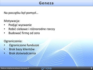 Geneza

   Na początku był pomysł…

   Motywacja:
   • Podjąd wyzwanie
   • Robid ciekawe i różnorodne rzeczy
   • Budowad firmę od zera

   Ograniczenia:
   • Ograniczone fundusze
   • Brak bazy klientów
   • Brak doświadczenia



Skala w międzynarodowym biznesie IT            2
 