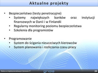 Aktualne projekty

   •     Bezpieczeostwo (testy penetracyjne)
         • Systemy największych banków oraz instytucji
            finansowych w Danii i w Finlandii
         • Regularny monitoring poziomu bezpieczeostwa
         • Szkolenia dla programistów

   •     Programowanie
         • System do ścigania nieuczciwych kierowców
         • System planowania i rozliczania czasu pracy




Skala w międzynarodowym biznesie IT                      24
 