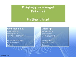 Dziękuję za uwagę!
                               P ytania?

                                lta@gridia.pl

        Gridia Sp. z o.o.               Gridia ApS
        www.gridia.pl                   www.gridia.dk
        info@gridia.pl                  gci@gridia.dk
        T/F +48 61 832 40 98            M +45 2065 8645

        ul. Trąmpczyoskiego 1           Tornehøj 16
        61-414 Poznao                   DK-3520 Farum
        Poland                          Denmark




version 1.0
 