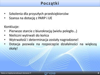 Początki

   •     Szkolenia dla przyszłych przedsiębiorców
   •     Szansa na dotację z PARP i UE

   Konkluzje:
   • Pierwsze starcie z biurokracją (wielu poległo…)
   • Nieliczni wytrwali do kooca
   • Wytrwałośd i determinacja zostały nagrodzone!
   • Dotacja pozwala na rozpoczęcie działalności na większą
      skalę!




Skala w międzynarodowym biznesie IT                           4
 