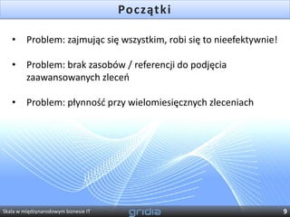 Początki

   •     Problem: zajmując się wszystkim, robi się to nieefektywnie!

   •     Problem: brak zasobów / referencji do podjęcia
         zaawansowanych zleceo

   •     Problem: płynnośd przy wielomiesięcznych zleceniach




Skala w międzynarodowym biznesie IT                                    9
 
