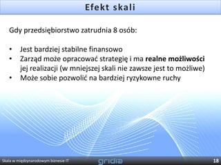 Efekt skali

   Gdy przedsiębiorstwo zatrudnia 8 osób:

   •     Jest bardziej stabilne finansowo
   •     Zarząd może opracowad strategię i ma realne możliwości
         jej realizacji (w mniejszej skali nie zawsze jest to możliwe)
   •     Może sobie pozwolid na bardziej ryzykowne ruchy




Skala w międzynarodowym biznesie IT                                      18
 