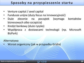 Sposoby na przyspieszenie startu

   •     Venture capital / seed capital
   •     Fundusze unijne (duży focus na innowacyjnośd)
   •     Duże zlecenie na początek (wymaga kontaktów
         biznesowych albo szczęścia)
   •     Kredyt bankowy (duże ryzyko)
   •     Współpraca z dostawcami technologii (np. Microsoft
         BizPark)

   Alternatywa
   • Wzrost organiczny (jak w przypadku Gridia)




Skala w międzynarodowym biznesie IT                       19
 