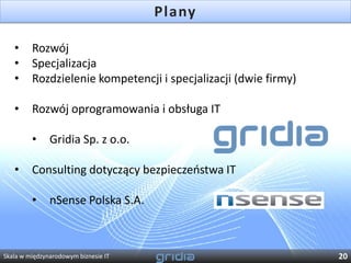 Plany

   •     Rozwój
   •     Specjalizacja
   •     Rozdzielenie kompetencji i specjalizacji (dwie firmy)

   •     Rozwój oprogramowania i obsługa IT

         •     Gridia Sp. z o.o.

   •     Consulting dotyczący bezpieczeostwa IT

         •     nSense Polska S.A.



Skala w międzynarodowym biznesie IT                              20
 