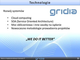 Technologie

   Rozwój systemów

         •     Cloud computing
         •     SOA (Service Oriented Architecture)
         •     Moc obliczeniowa i inne zasoby na żądanie
         •     Nowoczesne metodologie prowadzenia projektów


                                      „WE DO IT BETTER”




Skala w międzynarodowym biznesie IT                           21
 