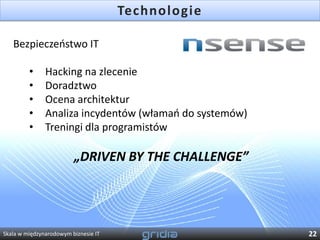 Technologie

   Bezpieczeostwo IT

         •     Hacking na zlecenie
         •     Doradztwo
         •     Ocena architektur
         •     Analiza incydentów (włamao do systemów)
         •     Treningi dla programistów

                         „DRIVEN BY THE CHALLENGE”




Skala w międzynarodowym biznesie IT                      22
 