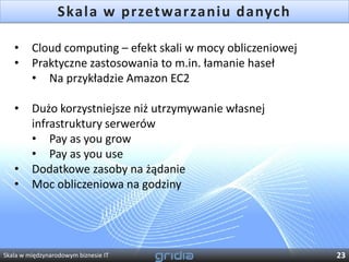 Skala w przetwarzaniu danych

   •     Cloud computing – efekt skali w mocy obliczeniowej
   •     Praktyczne zastosowania to m.in. łamanie haseł
         • Na przykładzie Amazon EC2

   •     Dużo korzystniejsze niż utrzymywanie własnej
         infrastruktury serwerów
         • Pay as you grow
         • Pay as you use
   •     Dodatkowe zasoby na żądanie
   •     Moc obliczeniowa na godziny




Skala w międzynarodowym biznesie IT                           23
 
