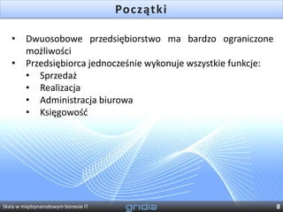 Początki

   •     Dwuosobowe przedsiębiorstwo ma bardzo ograniczone
         możliwości
   •     Przedsiębiorca jednocześnie wykonuje wszystkie funkcje:
         • Sprzedaż
         • Realizacja
         • Administracja biurowa
         • Księgowośd




Skala w międzynarodowym biznesie IT                                8
 