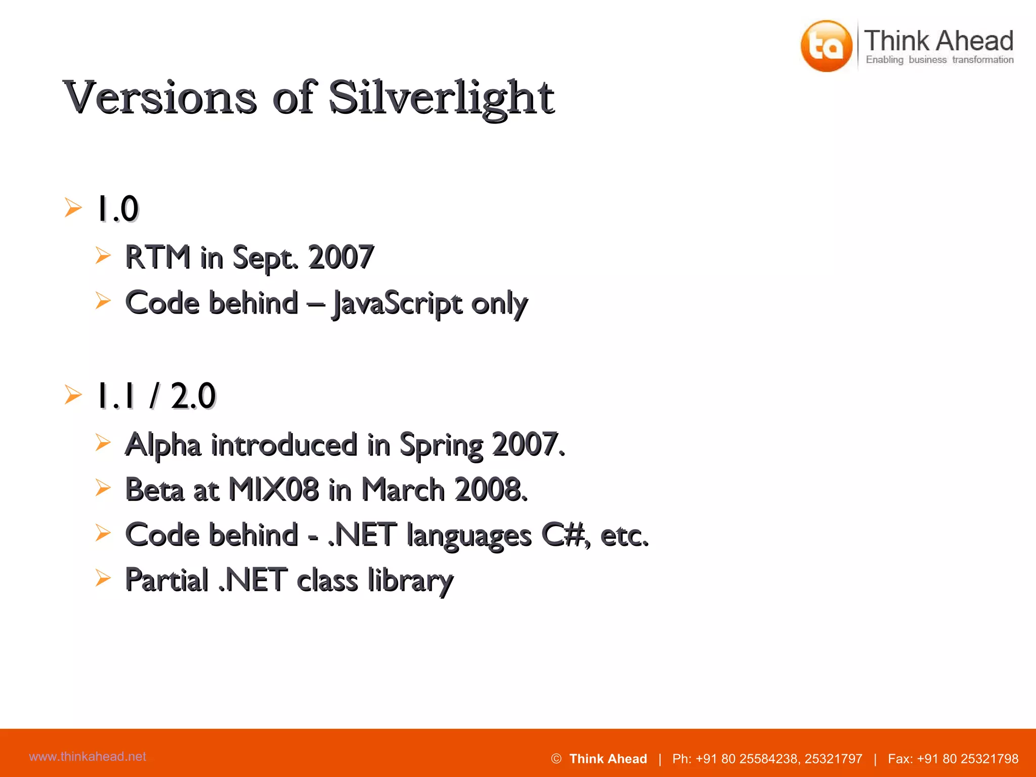 Versions of Silverlight 1.0 RTM in Sept. 2007 Code behind – JavaScript only 1.1 / 2.0 Alpha introduced in Spring 2007. Beta at MIX08 in March 2008. Code behind - .NET languages C#, etc. Partial .NET class library 