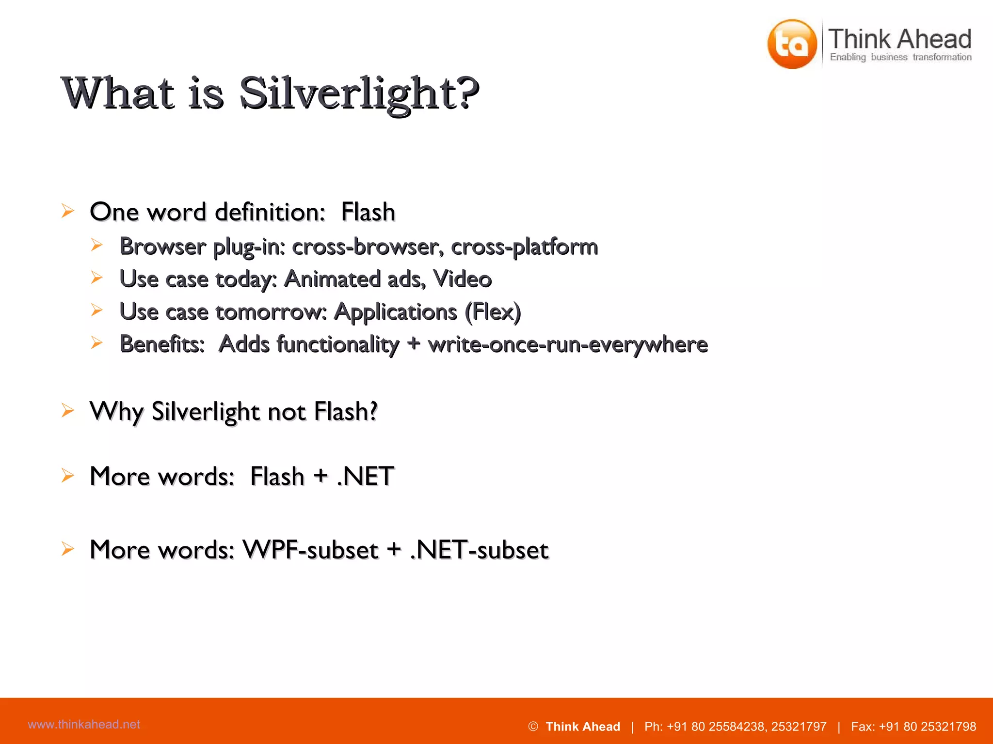 What is Silverlight? One word definition:  Flash Browser plug-in: cross-browser, cross-platform Use case today: Animated ads, Video Use case tomorrow: Applications (Flex) Benefits:  Adds functionality + write-once-run-everywhere Why Silverlight not Flash? More words:  Flash + .NET More words: WPF-subset + .NET-subset 