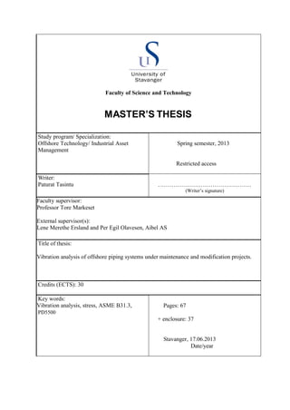 Faculty of Science and Technology
MASTER’S THESIS
Study program/ Specialization:
Offshore Technology/ Industrial Asset
Management
Spring semester, 2013
Restricted access
Writer:
Paturat Tasintu …………………………………………
(Writer’s signature)
Faculty supervisor:
Professor Tore Markeset
External supervisor(s):
Lene Merethe Ersland and Per Egil Olavesen, Aibel AS
Title of thesis:
Vibration analysis of offshore piping systems under maintenance and modification projects.
Credits (ECTS): 30
Key words:
Vibration analysis, stress, ASME B31.3,
PD5500
Pages: 67
+ enclosure: 37
Stavanger, 17.06.2013
Date/year
 