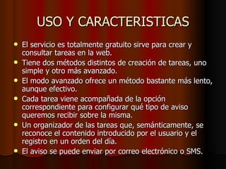 USO Y CARACTERISTICAS
   El servicio es totalmente gratuito sirve para crear y
    consultar tareas en la web.
   Tiene dos métodos distintos de creación de tareas, uno
    simple y otro más avanzado.
   El modo avanzado ofrece un método bastante más lento,
    aunque efectivo.
   Cada tarea viene acompañada de la opción
    correspondiente para configurar qué tipo de aviso
    queremos recibir sobre la misma.
   Un organizador de las tareas que, semánticamente, se
    reconoce el contenido introducido por el usuario y el
    registro en un orden del día.
   El aviso se puede enviar por correo electrónico o SMS.
 