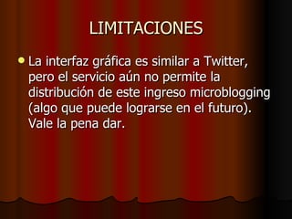 LIMITACIONES
   La interfaz gráfica es similar a Twitter,
    pero el servicio aún no permite la
    distribución de este ingreso microblogging
    (algo que puede lograrse en el futuro).
    Vale la pena dar.
 