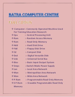  Computer:- Commonly Operated Machine Used
For Training Education Research
Cpu :- Central Processing Unit
Ram :- Random Access Memory
Rom :- Read Only Memory
Hdd :- Hard Disk Drive
Fdd :- Floppy Disk Drive
Cd :- Compact Disk
Dvd :- Digital Versatile Disk
Usb :- Universal Serial Bus
Bios :- Basic Input Output System
Smps :-Switch Mode Power Supply
Lan :- Local Area Network
Man :- Metropolitan Area Network
Wan :- Wide Area Network
P-Rom :- Programmable Read Only Memory
E P-Rom :- Erasable Programmable Read Only
Memory
 