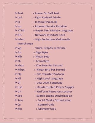 Post :- Power On Self Text
Led :- Light Emitted Diode
Ip :- Internet Protocol
Isp :- Internet Service Provider
HTMl :- Hyper Text Markav Language
NIC :- Network Interface Card
Hdmi :- High Definition Multimedia
Interchange
Vgi :- Video Graphic Interface
Gb :- Giga Byte
Mb :- Mega Byte
Tb :- Terra Byte
Kbps :- Kilo Byte Per Second
Mbps :- Mega Byte Per Second
Ftp :- File Transfer Protocol
Hll :- High Level Language
Lll :- Low Level Language
Usb :- Uninterrupted Power Supply
Url :- Uniform Resources Locator
Seo : Search Engine Optimization
Smo :- Social Media Optimization
Cu :- Control Unit
Mu :- Memory Unit
 