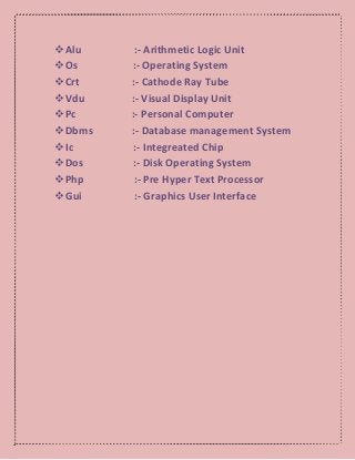 Alu :- Arithmetic Logic Unit
Os :- Operating System
Crt :- Cathode Ray Tube
Vdu :- Visual Display Unit
Pc :- Personal Computer
Dbms :- Database management System
Ic :- Integreated Chip
Dos :- Disk Operating System
Php :- Pre Hyper Text Processor
Gui :- Graphics User Interface
 
