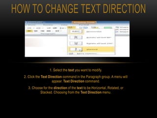 1. Select the text you want to modify.
2. Click the Text Direction command in the Paragraph group. A menu will
appear. Text Direction command.
3. Choose for the direction of the text to be Horizontal, Rotated, or
Stacked. Choosing from the Text Direction menu.
 