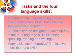 Tasks and the four
         language skills:
A common misunderstanding of task-
 A common misunderstanding of task-
based instruction is that it necessarily
 based instruction is that it necessarily
involves oral interaction.
 involves oral interaction.
But tasks can be designed to develop any
 But tasks can be designed to develop any
of the four language skills (listening,
 of the four language skills (listening,
speaking, reading and writing).
 speaking, reading and writing).
Many tasks are ‘integrative’ (i.e. involve
 Many tasks are ‘integrative’ (i.e. involve
more than one skill).
 more than one skill).
 