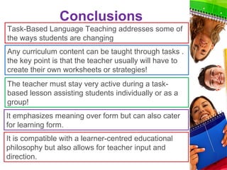 Conclusions
Task-Based Language Teaching addresses some of
the ways students are changing
Any curriculum content can be taught through tasks .
the key point is that the teacher usually will have to
create their own worksheets or strategies!
The teacher must stay very active during a task-
based lesson assisting students individually or as a
group!
It emphasizes meaning over form but can also cater
for learning form.
It is compatible with a learner-centred educational
philosophy but also allows for teacher input and
direction.
 