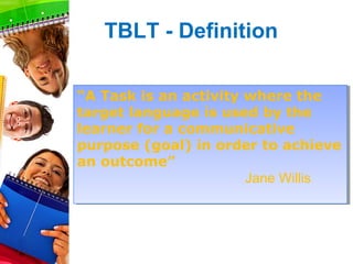 TBLT - Definition

“A Task is an activity where the
 “A Task is an activity where the
target language is used by the
 target language is used by the
learner for a communicative
 learner for a communicative
purpose (goal) in order to achieve
 purpose (goal) in order to achieve
an outcome”
 an outcome”
                        Jane Willis
                        Jane Willis
 