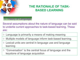 THE RATIONALE OF TASK-
                         BASED LEARNING

 1. Theory of Language
Several assumptions about the nature of language can be said
to underlie current approaches to task-based learning. These
are:
o Language is primarily a means of making meaning
o Multiple models of language inform task-based learning.
o Lexical units are central in language use and language
  learning
o “Conversation” is the central focus of language and the
  keystone of language acquisition
 
