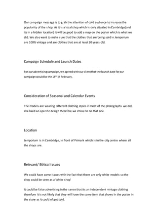 Our campaign message is to grab the attention of cold audience to increase the
popularity of the shop. As it is a local shop which is only situated in Cambridge(and
its in a hidden location) it will be good to add a map on the poster which is what we
did. We also want to make sure that the clothes that are being sold in Jemporium
are 100% vintage and are clothes that are at least 20 years old.
Campaign Schedule and Launch Dates
For our advertisingcampaign,we agreedwithourclientthatthe launchdate forour
campaignwouldbe the 18th
of February.
Consideration of Seasonaland Calendar Events
The models are wearing different clothing styles in most of the photographs we did,
she liked an specific design therefore we chose to do that one.
Location
Jemporium is in Cambridge, in front of Primark which is in the city centre where all
the shops are.
Relevant/ Ethical Issues
We could have some issues with the fact that there are only white models so the
shop could be seen as a ‘white shop’
It could be false advertising in the sense that its an independent vintage clothing
therefore it is not likely that they will have the same item that shows in the poster in
the store as it could of got sold.
 
