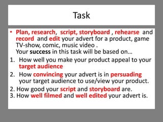 Task
• Plan, research, script, storyboard , rehearse and
record and edit your advert for a product, game
TV-show, comic, music video .
Your success in this task will be based on…
1. How well you make your product appeal to your
target audience
2. How convincing your advert is in persuading
your target audience to use/view your product.
2. How good your script and storyboard are.
3. How well filmed and well edited your advert is.
 