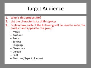 Target Audience
1. Who is this product for?
2. List the characteristics of this group
3. Explain how each of the following will be used to suite the
product and appeal to the group.
– Music
– Costume
– Props
– Setting
– Language
– Characters
– Colours
– Font
– Structure/ layout of advert
 