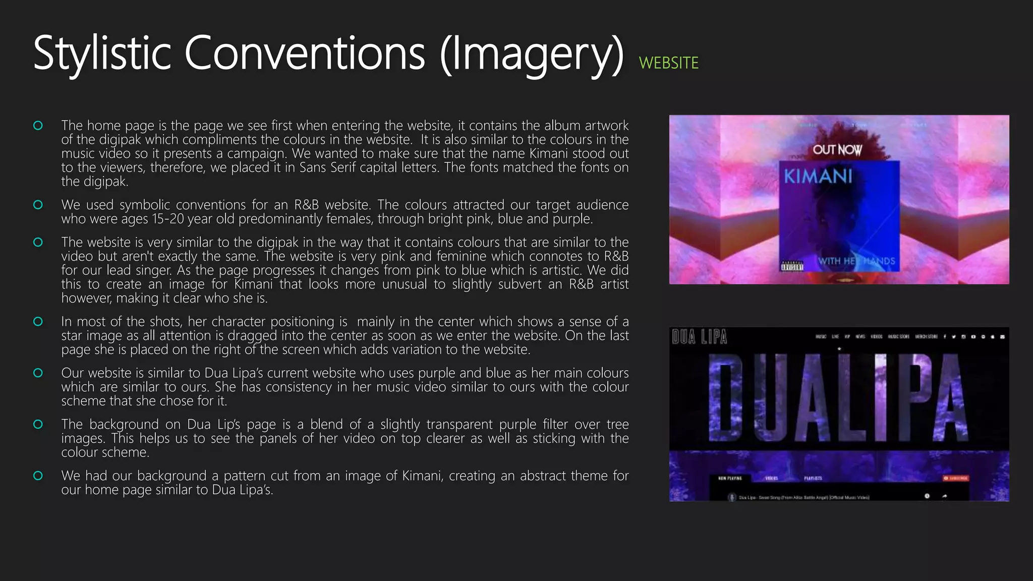 Stylistic Conventions (Imagery) WEBSITE
 The home page is the page we see first when entering the website, it contains the album artwork
of the digipak which compliments the colours in the website. It is also similar to the colours in the
music video so it presents a campaign. We wanted to make sure that the name Kimani stood out
to the viewers, therefore, we placed it in Sans Serif capital letters. The fonts matched the fonts on
the digipak.
 We used symbolic conventions for an R&B website. The colours attracted our target audience
who were ages 15-20 year old predominantly females, through bright pink, blue and purple.
 The website is very similar to the digipak in the way that it contains colours that are similar to the
video but aren't exactly the same. The website is very pink and feminine which connotes to R&B
for our lead singer. As the page progresses it changes from pink to blue which is artistic. We did
this to create an image for Kimani that looks more unusual to slightly subvert an R&B artist
however, making it clear who she is.
 In most of the shots, her character positioning is mainly in the center which shows a sense of a
star image as all attention is dragged into the center as soon as we enter the website. On the last
page she is placed on the right of the screen which adds variation to the website.
 Our website is similar to Dua Lipa’s current website who uses purple and blue as her main colours
which are similar to ours. She has consistency in her music video similar to ours with the colour
scheme that she chose for it.
 The background on Dua Lip’s page is a blend of a slightly transparent purple filter over tree
images. This helps us to see the panels of her video on top clearer as well as sticking with the
colour scheme.
 We had our background a pattern cut from an image of Kimani, creating an abstract theme for
our home page similar to Dua Lipa’s.
 