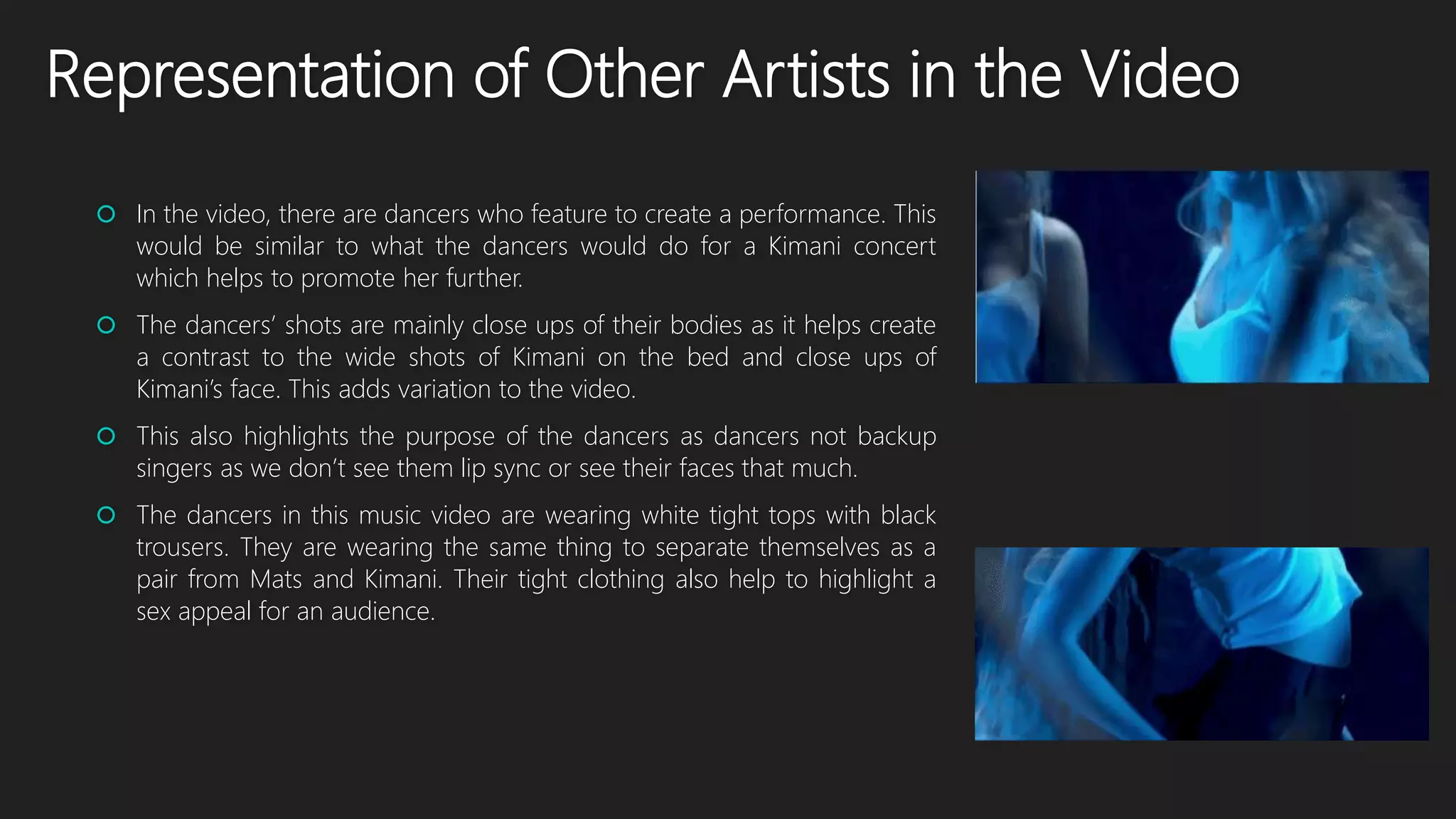 Representation of Other Artists in the Video
 In the video, there are dancers who feature to create a performance. This
would be similar to what the dancers would do for a Kimani concert
which helps to promote her further.
 The dancers’ shots are mainly close ups of their bodies as it helps create
a contrast to the wide shots of Kimani on the bed and close ups of
Kimani’s face. This adds variation to the video.
 This also highlights the purpose of the dancers as dancers not backup
singers as we don’t see them lip sync or see their faces that much.
 The dancers in this music video are wearing white tight tops with black
trousers. They are wearing the same thing to separate themselves as a
pair from Mats and Kimani. Their tight clothing also help to highlight a
sex appeal for an audience.
 