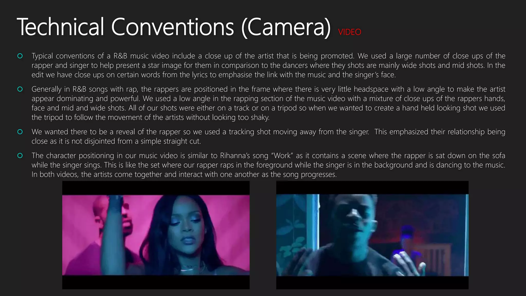 Technical Conventions (Camera) VIDEO
 Typical conventions of a R&B music video include a close up of the artist that is being promoted. We used a large number of close ups of the
rapper and singer to help present a star image for them in comparison to the dancers where they shots are mainly wide shots and mid shots. In the
edit we have close ups on certain words from the lyrics to emphasise the link with the music and the singer’s face.
 Generally in R&B songs with rap, the rappers are positioned in the frame where there is very little headspace with a low angle to make the artist
appear dominating and powerful. We used a low angle in the rapping section of the music video with a mixture of close ups of the rappers hands,
face and mid and wide shots. All of our shots were either on a track or on a tripod so when we wanted to create a hand held looking shot we used
the tripod to follow the movement of the artists without looking too shaky.
 We wanted there to be a reveal of the rapper so we used a tracking shot moving away from the singer. This emphasized their relationship being
close as it is not disjointed from a simple straight cut.
 The character positioning in our music video is similar to Rihanna’s song “Work” as it contains a scene where the rapper is sat down on the sofa
while the singer sings. This is like the set where our rapper raps in the foreground while the singer is in the background and is dancing to the music.
In both videos, the artists come together and interact with one another as the song progresses.
 