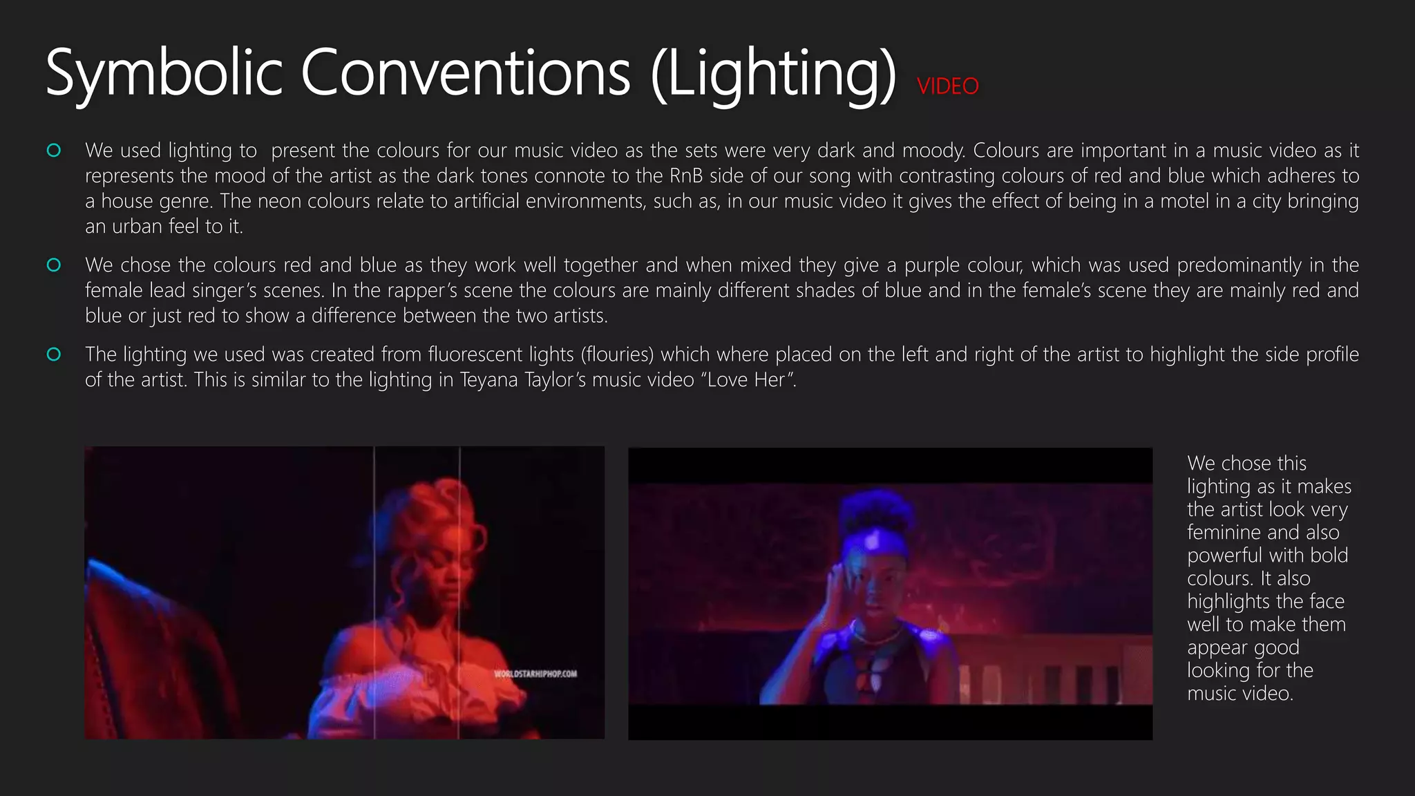 Symbolic Conventions (Lighting) VIDEO
 We used lighting to present the colours for our music video as the sets were very dark and moody. Colours are important in a music video as it
represents the mood of the artist as the dark tones connote to the RnB side of our song with contrasting colours of red and blue which adheres to
a house genre. The neon colours relate to artificial environments, such as, in our music video it gives the effect of being in a motel in a city bringing
an urban feel to it.
 We chose the colours red and blue as they work well together and when mixed they give a purple colour, which was used predominantly in the
female lead singer’s scenes. In the rapper’s scene the colours are mainly different shades of blue and in the female’s scene they are mainly red and
blue or just red to show a difference between the two artists.
 The lighting we used was created from fluorescent lights (flouries) which where placed on the left and right of the artist to highlight the side profile
of the artist. This is similar to the lighting in Teyana Taylor’s music video “Love Her”.
We chose this
lighting as it makes
the artist look very
feminine and also
powerful with bold
colours. It also
highlights the face
well to make them
appear good
looking for the
music video.
 