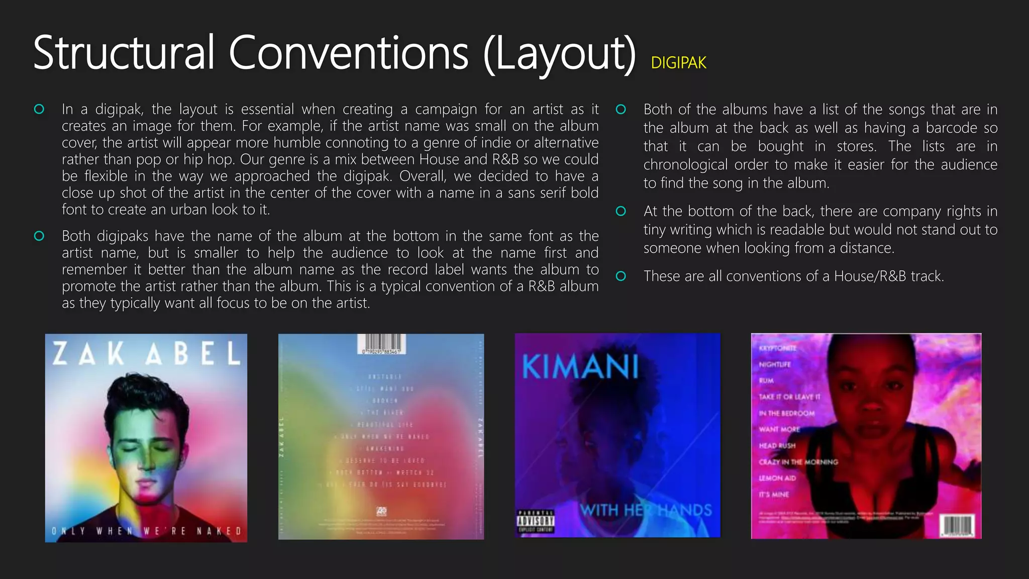 Structural Conventions (Layout) DIGIPAK
 In a digipak, the layout is essential when creating a campaign for an artist as it
creates an image for them. For example, if the artist name was small on the album
cover, the artist will appear more humble connoting to a genre of indie or alternative
rather than pop or hip hop. Our genre is a mix between House and R&B so we could
be flexible in the way we approached the digipak. Overall, we decided to have a
close up shot of the artist in the center of the cover with a name in a sans serif bold
font to create an urban look to it.
 Both digipaks have the name of the album at the bottom in the same font as the
artist name, but is smaller to help the audience to look at the name first and
remember it better than the album name as the record label wants the album to
promote the artist rather than the album. This is a typical convention of a R&B album
as they typically want all focus to be on the artist.
 Both of the albums have a list of the songs that are in
the album at the back as well as having a barcode so
that it can be bought in stores. The lists are in
chronological order to make it easier for the audience
to find the song in the album.
 At the bottom of the back, there are company rights in
tiny writing which is readable but would not stand out to
someone when looking from a distance.
 These are all conventions of a House/R&B track.
 
