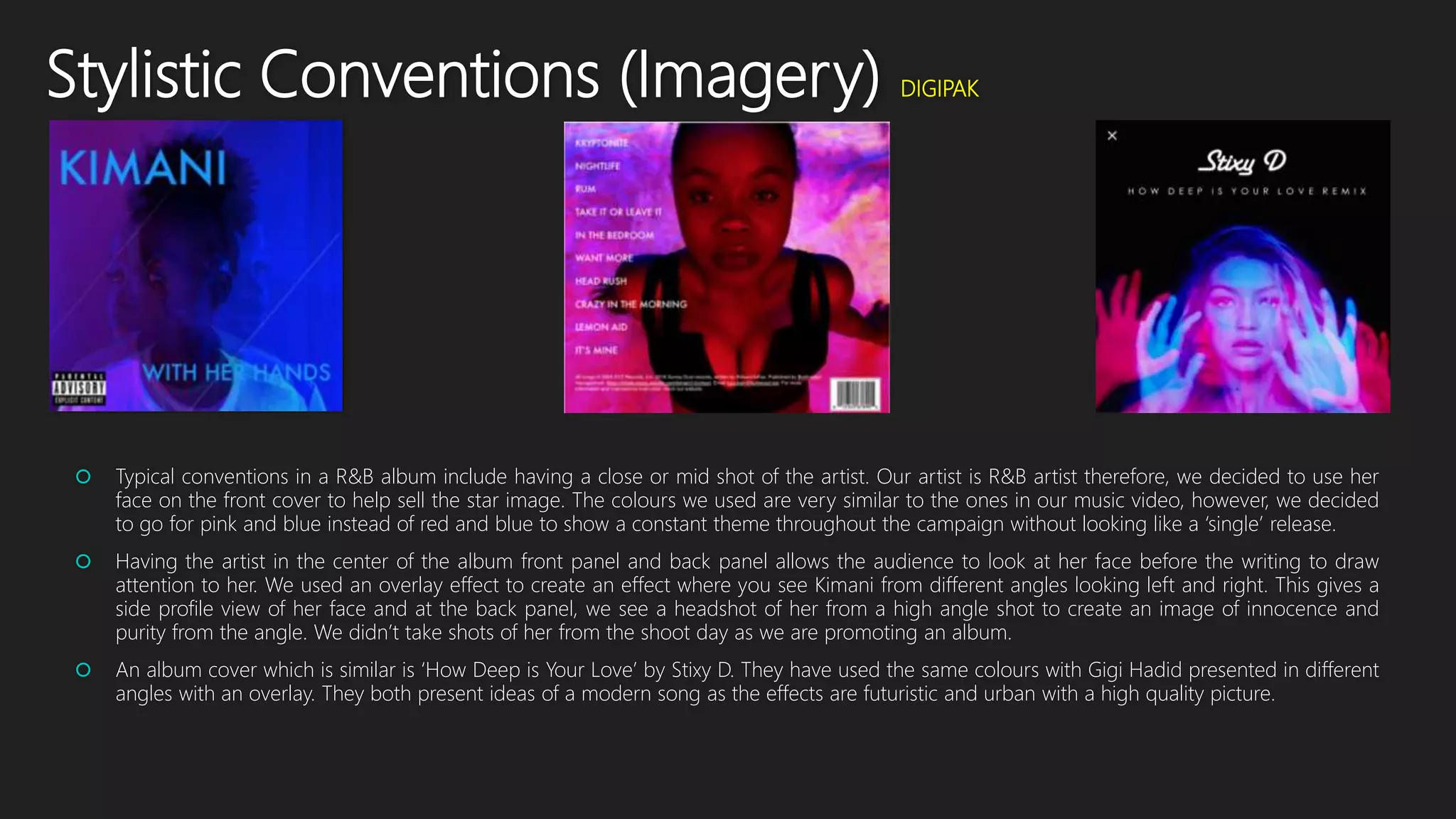 Stylistic Conventions (Imagery) DIGIPAK
 Typical conventions in a R&B album include having a close or mid shot of the artist. Our artist is R&B artist therefore, we decided to use her
face on the front cover to help sell the star image. The colours we used are very similar to the ones in our music video, however, we decided
to go for pink and blue instead of red and blue to show a constant theme throughout the campaign without looking like a ‘single’ release.
 Having the artist in the center of the album front panel and back panel allows the audience to look at her face before the writing to draw
attention to her. We used an overlay effect to create an effect where you see Kimani from different angles looking left and right. This gives a
side profile view of her face and at the back panel, we see a headshot of her from a high angle shot to create an image of innocence and
purity from the angle. We didn’t take shots of her from the shoot day as we are promoting an album.
 An album cover which is similar is ‘How Deep is Your Love’ by Stixy D. They have used the same colours with Gigi Hadid presented in different
angles with an overlay. They both present ideas of a modern song as the effects are futuristic and urban with a high quality picture.
 