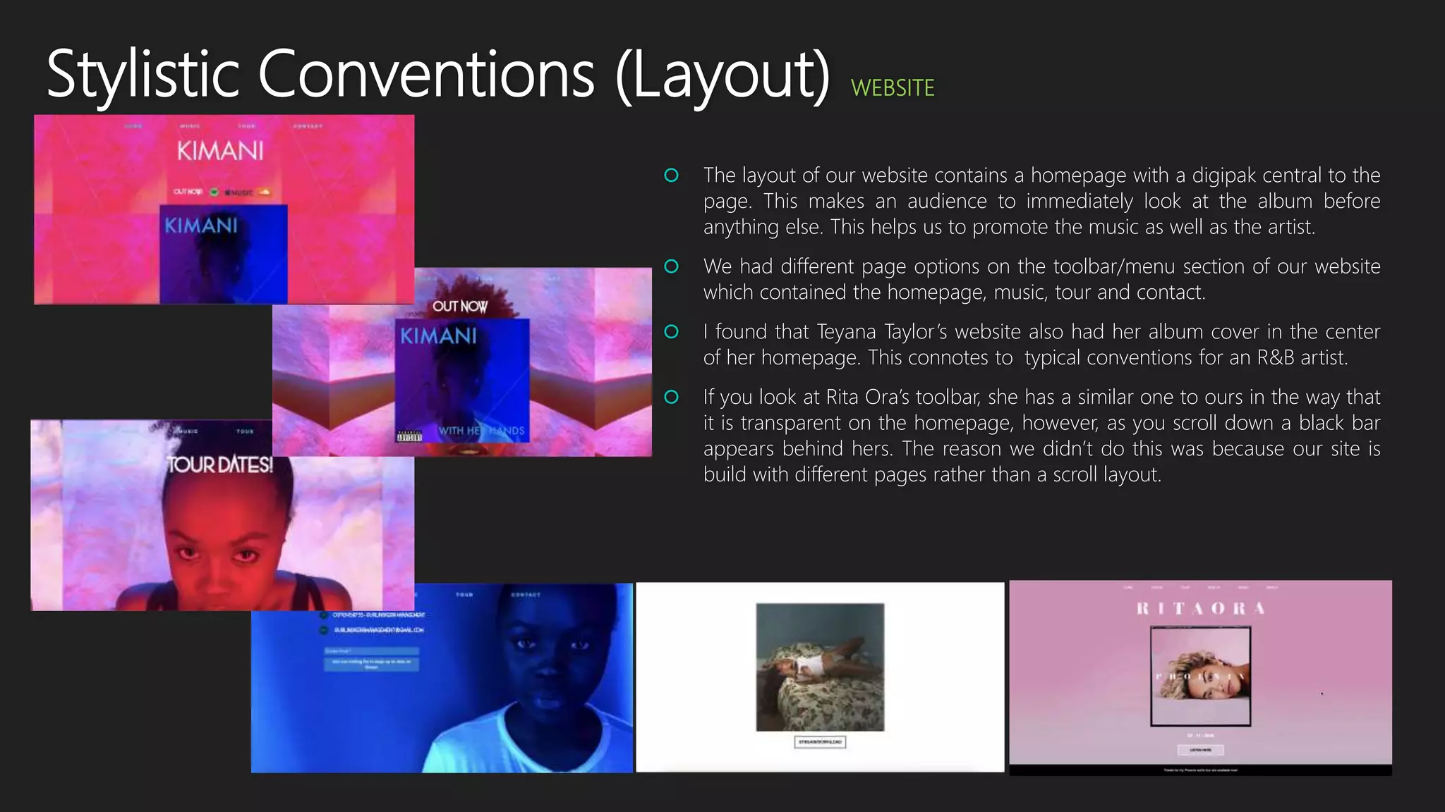 Stylistic Conventions (Layout) WEBSITE
 The layout of our website contains a homepage with a digipak central to the
page. This makes an audience to immediately look at the album before
anything else. This helps us to promote the music as well as the artist.
 We had different page options on the toolbar/menu section of our website
which contained the homepage, music, tour and contact.
 I found that Teyana Taylor’s website also had her album cover in the center
of her homepage. This connotes to typical conventions for an R&B artist.
 If you look at Rita Ora’s toolbar, she has a similar one to ours in the way that
it is transparent on the homepage, however, as you scroll down a black bar
appears behind hers. The reason we didn’t do this was because our site is
build with different pages rather than a scroll layout.
 